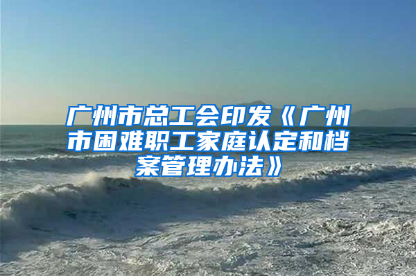 广州市总工会印发《广州市困难职工家庭认定和档案管理办法》