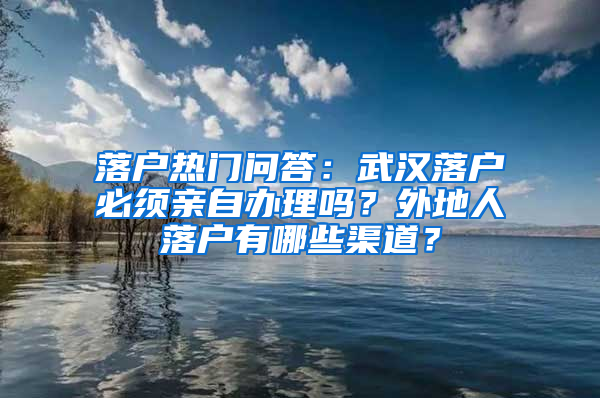 落户热门问答：武汉落户必须亲自办理吗？外地人落户有哪些渠道？