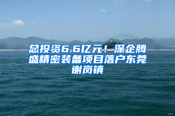 总投资6.6亿元！深企腾盛精密装备项目落户东莞谢岗镇