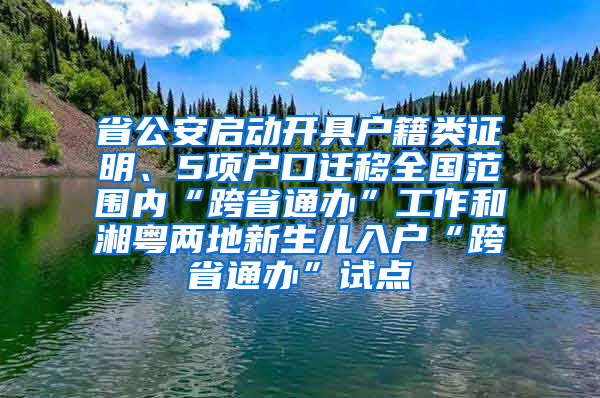 省公安启动开具户籍类证明、5项户口迁移全国范围内“跨省通办”工作和湘粤两地新生儿入户“跨省通办”试点