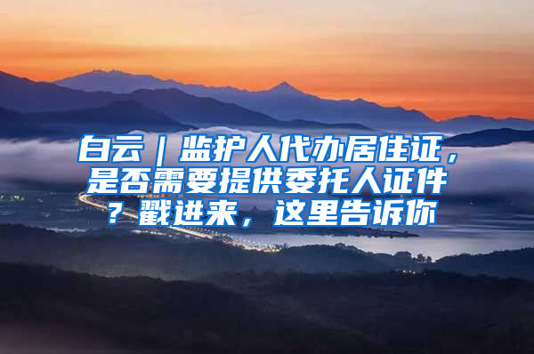 白云｜监护人代办居住证，是否需要提供委托人证件？戳进来，这里告诉你