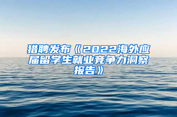 猎聘发布《2022海外应届留学生就业竞争力洞察报告》