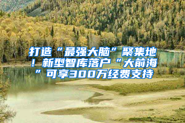 打造“最强大脑”聚集地！新型智库落户“大前海”可享300万经费支持