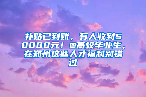 补贴已到账，有人收到50000元！@高校毕业生，在郑州这些人才福利别错过