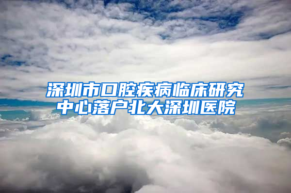 深圳市口腔疾病临床研究中心落户北大深圳医院