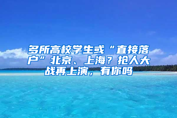 多所高校学生或“直接落户”北京、上海？抢人大战再上演，有你吗