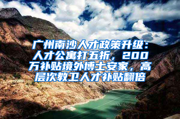 广州南沙人才政策升级：人才公寓打五折，200万补贴境外博士安家，高层次教卫人才补贴翻倍