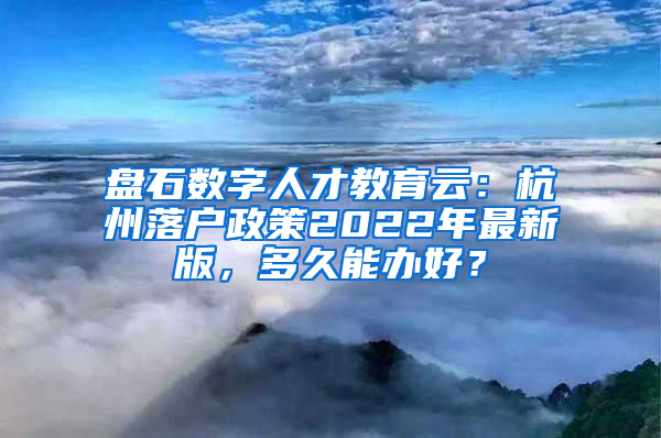 盘石数字人才教育云：杭州落户政策2022年最新版，多久能办好？