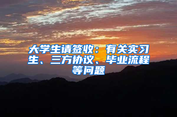 大学生请签收：有关实习生、三方协议、毕业流程等问题