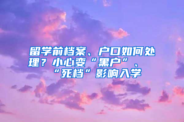 留学前档案、户口如何处理？小心变“黑户”、“死档”影响入学