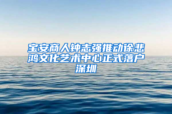 宝安商人钟志强推动徐悲鸿文化艺术中心正式落户深圳