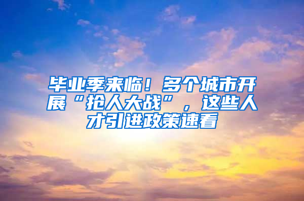 毕业季来临！多个城市开展“抢人大战”，这些人才引进政策速看