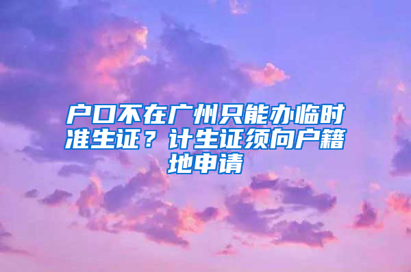 户口不在广州只能办临时准生证？计生证须向户籍地申请