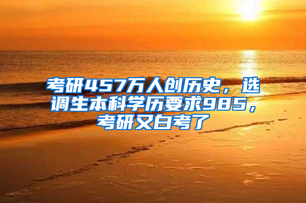 考研457万人创历史，选调生本科学历要求985，考研又白考了