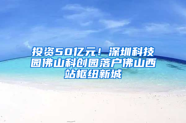 投资50亿元！深圳科技园佛山科创园落户佛山西站枢纽新城