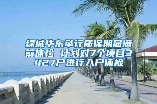 绿城华东举行质保期届满前体检 计划对7个项目3427户进行入户体检