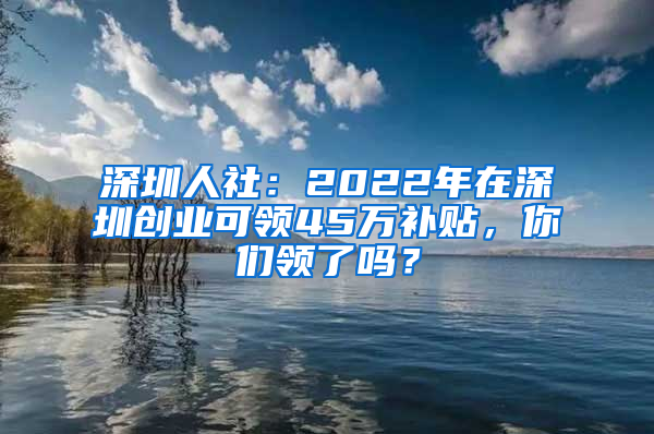 深圳人社：2022年在深圳创业可领45万补贴，你们领了吗？