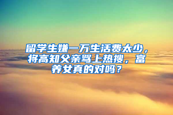 留学生嫌一万生活费太少，将高知父亲骂上热搜，富养女真的对吗？