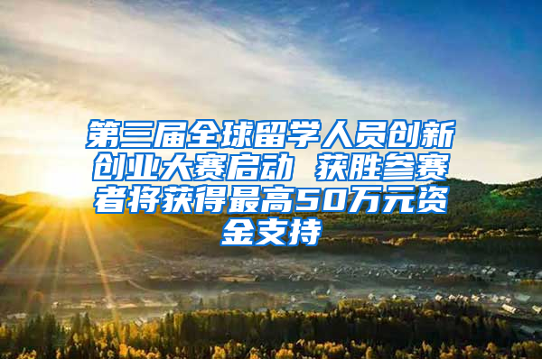 第三届全球留学人员创新创业大赛启动 获胜参赛者将获得最高50万元资金支持