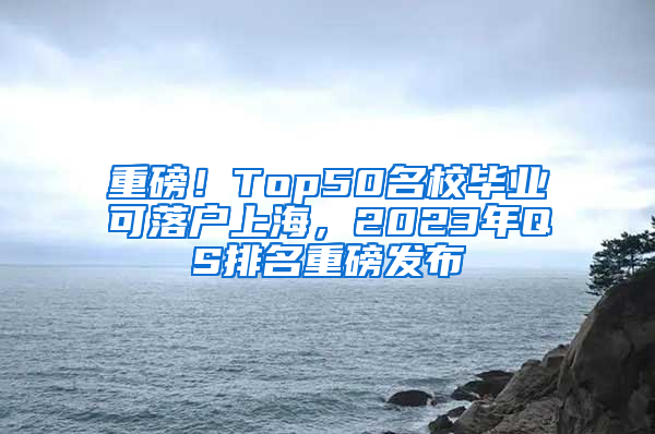 重磅！Top50名校毕业可落户上海，2023年QS排名重磅发布