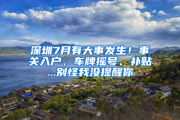 深圳7月有大事发生！事关入户、车牌摇号、补贴...别怪我没提醒你