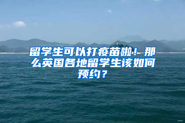 留学生可以打疫苗啦！那么英国各地留学生该如何预约？