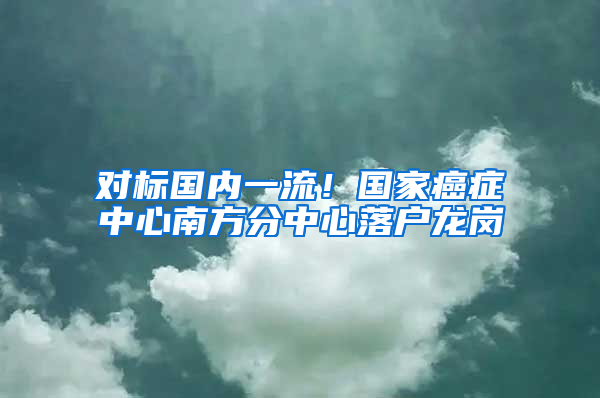 对标国内一流！国家癌症中心南方分中心落户龙岗