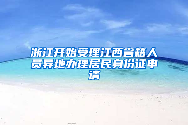 浙江开始受理江西省籍人员异地办理居民身份证申请