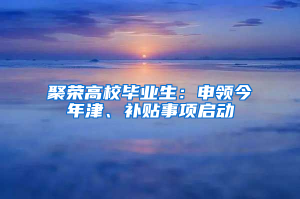 聚荣高校毕业生：申领今年津、补贴事项启动