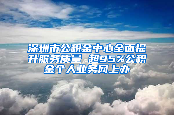 深圳市公积金中心全面提升服务质量 超95%公积金个人业务网上办