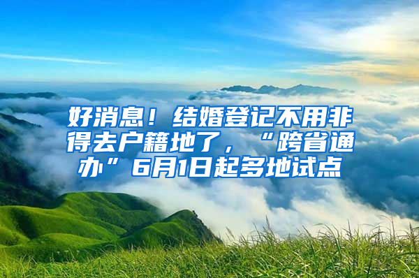 好消息！结婚登记不用非得去户籍地了，“跨省通办”6月1日起多地试点