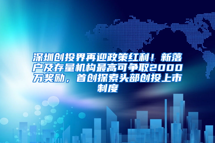 深圳创投界再迎政策红利！新落户及存量机构最高可争取2000万奖励，首创探索头部创投上市制度