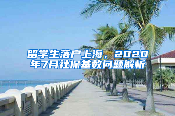 留学生落户上海，2020年7月社保基数问题解析