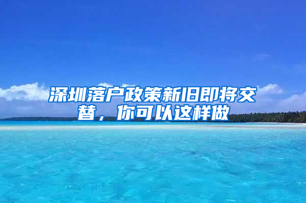 深圳落户政策新旧即将交替，你可以这样做