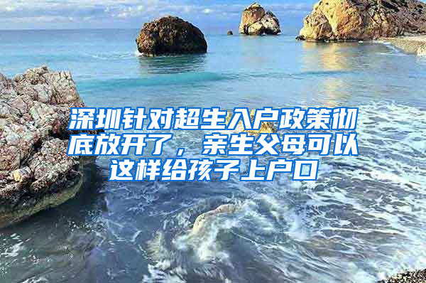 深圳针对超生入户政策彻底放开了，亲生父母可以这样给孩子上户口