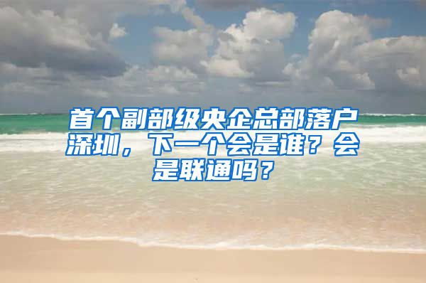 首个副部级央企总部落户深圳，下一个会是谁？会是联通吗？