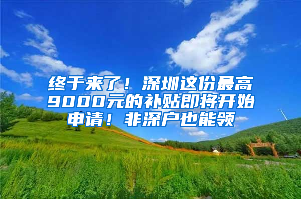 终于来了！深圳这份最高9000元的补贴即将开始申请！非深户也能领