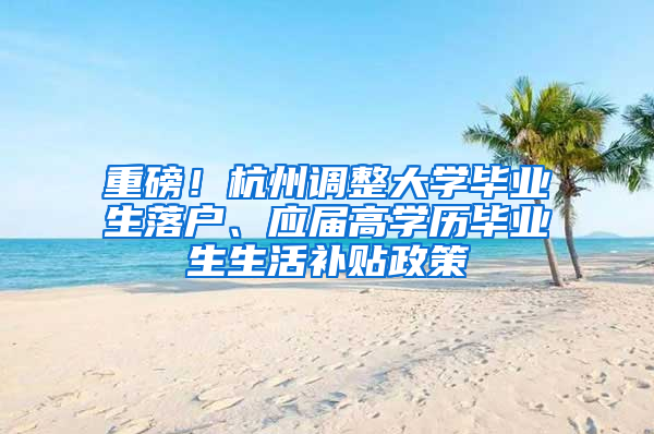 重磅！杭州调整大学毕业生落户、应届高学历毕业生生活补贴政策