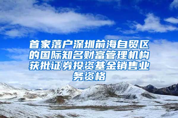 首家落户深圳前海自贸区的国际知名财富管理机构获批证券投资基金销售业务资格