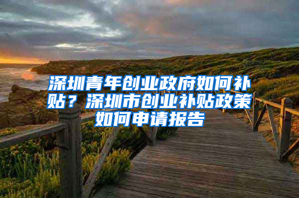 深圳青年创业政府如何补贴？深圳市创业补贴政策如何申请报告