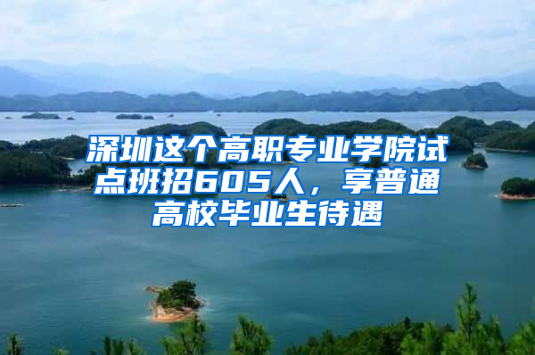 深圳这个高职专业学院试点班招605人，享普通高校毕业生待遇