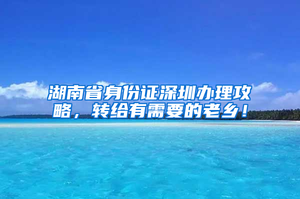 湖南省身份证深圳办理攻略，转给有需要的老乡！