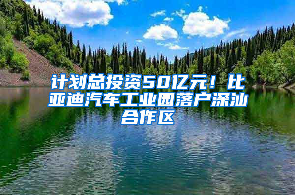 计划总投资50亿元！比亚迪汽车工业园落户深汕合作区