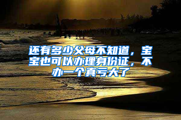 还有多少父母不知道，宝宝也可以办理身份证，不办一个真亏大了