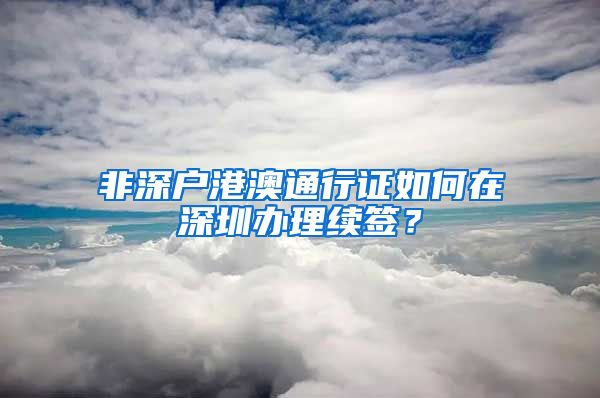 非深户港澳通行证如何在深圳办理续签？