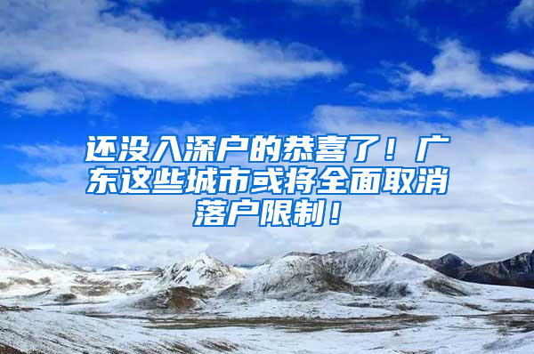 还没入深户的恭喜了！广东这些城市或将全面取消落户限制！