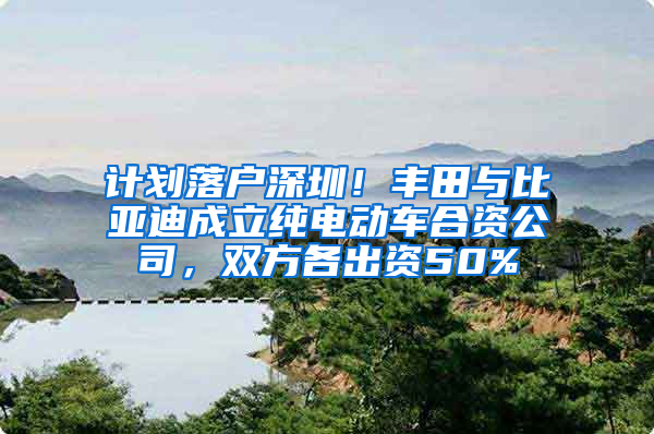 计划落户深圳！丰田与比亚迪成立纯电动车合资公司，双方各出资50%