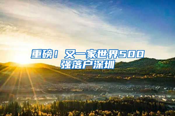 重磅！又一家世界500强落户深圳