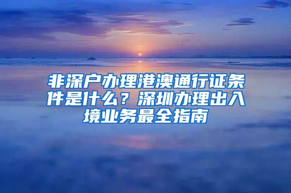 非深户办理港澳通行证条件是什么？深圳办理出入境业务最全指南