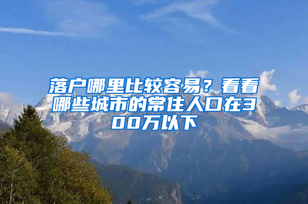 落户哪里比较容易？看看哪些城市的常住人口在300万以下